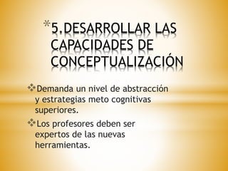 *5.DESARROLLAR LAS 
CAPACIDADES DE 
CONCEPTUALIZACIÓN 
Demanda un nivel de abstracción 
y estrategias meto cognitivas 
superiores. 
Los profesores deben ser 
expertos de las nuevas 
herramientas. 
 