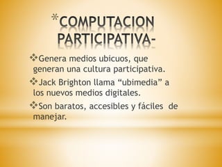 * 
Genera medios ubicuos, que 
generan una cultura participativa. 
Jack Brighton llama “ubimedia” a 
los nuevos medios digitales. 
Son baratos, accesibles y fáciles de 
manejar. 
 