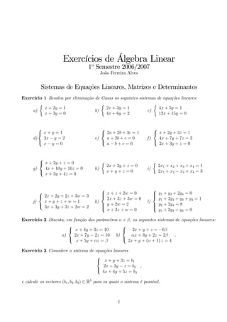 Exercícios de Álgebra Linear 
1o Semestre 2006/2007 
João Ferreira Alves 
Sistemas de Equações Lineares, Matrizes e Determinantes 
Exercício 1 Resolva por eliminação de Gauss os seguintes sistemas de equações lineares: 
a) 
 
x + 2y = 1 
x + 3y = 0 
b) 
 
2x + 3y = 1 
4x + 6y = 2 
c) 
 
4x + 5y = 1 
12x + 15y = 0 
d) 
 
 
x + y = 1 
3x − y = 2 
x − y = 0 
e) 
 
 
2a + 2b + 3c = 1 
a + 2b + c = 0 
a − b + c = 0 
f) 
 
 
x + 2y + 3z = 1 
4x + 7y + 7z = 3 
2x + 3y + z = 0 
g) 
 
 
x + 2y + z = 0 
4x + 10y + 10z = 0 
x + 3y + 4z = 0 
h) 
 
2x + 3y + z = 0 
x + y + z = 0 
i) 
 
2x1 + x2 + x3 + x4 = 1 
2x1 + x2 − x3 + x4 = 3 
j) 
 
 
2x + 2y + 2z + 3w = 3 
x + y + z + w = 1 
3x + 3y + 3z + 2w = 2 
k) 
 
 
x + z + 2w = 0 
2x + 3z + 3w = 0 
y + 2w = 2 
x + 2z + w = 0 
l) 
 
 
y1 + y3 + 2y4 = 0 
y1 + 2y2 + y3 + y4 = 1 
y2 + 2y4 = 8 
y1 + 2y3 + y4 = 0 
Exercício 2 Discuta, em função dos parâmetros α e β, os seguintes sistemas de equações lineares: 
a) 
 
 
x + 4y + 3z = 10 
2x + 7y − 2z = 10 
x + 5y + αz = β 
b) 
 
 
2x + y + z = −6β 
αx + 3y + 2z = 2β 
2x + y + (α + 1) z = 4 
. 
Exercício 3 Considere o sistema de equações lineares 
 
 
x + y + 3z = b1 
2x + 2y − z = b2 
4x + 4y + 5z = b3 
, 
e calcule os vectores (b1, b2, b3) ∈ R3 para os quais o sistema é possível. 
1 
 