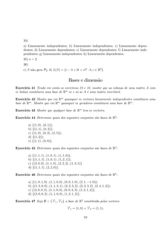 34) 
a) Linearmente independentes; b) Linearmente independentes; c) Linearmente depen-dentes; 
d) Linearmente dependentes; e) Linearmente dependentes; f) Linearmente inde-pendentes; 
g) Linearmente independentes; h) Linearmente dependentes. 
35) a = 2. 
36) 
c) S não gera P2; d) L(S) = {c − b + bt + ct2 : b, c ∈ R2}. 
Bases e dimensão 
Exercício 41 Tendo em conta os exercícios 23 e 32, mostre que as colunas de uma matriz A com 
m linhas constituem uma base de Rm se e só se A é uma matriz invertível. 
Exercício 42 Mostre que em Rm quaisquer m vectores linearmente independentes constituem uma 
base de Rm. Mostre que em Rm quaisquer m geradores constituem uma base de Rm. 
Exercício 43 Mostre que qualquer base de Rm tem m vectores. 
Exercício 44 Determine quais dos seguintes conjuntos são bases de R2: 
a) {(1, 0) , (0, 1)}; 
b) {(1, 1) , (0, 3)}; 
c) {(1, 0) , (0, 3) , (2, 5)}; 
d) {(1, 2)}; 
e) {(1, 1) , (0, 0)}. 
Exercício 45 Determine quais dos seguintes conjuntos são bases de R3: 
a) {(1, 1, 1) , (1, 0, 1) , (1, 1, 0)}; 
b) {(1, 1, 1) , (1, 0, 1) , (1, 2, 1)}; 
c) {(3, 0, 0) , (1, 1, 0) , (2, 2, 2) , (1, 3, 5)} d) {(1, 1, 1) , (2, 2, 0)}. 
Exercício 46 Determine quais dos seguintes conjuntos são bases de R4: 
a) {(1, 0, 1, 0) , (1, 1, 0, 0) , (0, 0, 1, 0) , (2, 1,−1, 0)}; 
b) {(1, 3, 0, 0) , (1, 1, 3, 1) , (2, 2, 3, 2) , (2, 3, 3, 2) , (2, 4, 1, 2)}; 
c) {(2, 0, 0, 2) , (1, 1, 0, 0) , (0, 0, 2, 3) , (1, 2, 1, 2)}; 
d) {(2, 0, 0, 2) , (1, 1, 0, 0) , (1, 2, 1, 2)}. 
Exercício 47 Seja B = {−→v 1,−→v 2} a base de R2 constituída pelos vectores 
−→v 1 = (1, 0) e −→v 2 = (1, 1). 
10 
 