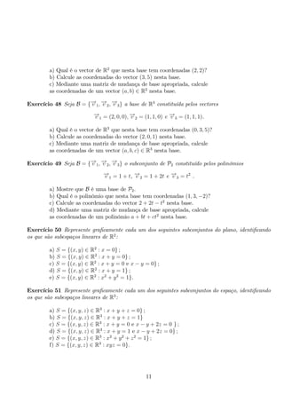 a) Qual é o vector de R2 que nesta base tem coordenadas (2, 2)? 
b) Calcule as coordenadas do vector (3, 5) nesta base. 
c) Mediante uma matriz de mudança de base apropriada, calcule 
as coordenadas de um vector (a, b) ∈ R2 nesta base. 
Exercício 48 Seja B = {−→v 1,−→v 2,−→v 3} a base de R3 constituída pelos vectores 
−→v 1 = (2, 0, 0),−→v 2 = (1, 1, 0) e −→v 3 = (1, 1, 1). 
a) Qual é o vector de R3 que nesta base tem coordenadas (0, 3, 5)? 
b) Calcule as coordenadas do vector (2, 0, 1) nesta base. 
c) Mediante uma matriz de mudança de base apropriada, calcule 
as coordenadas de um vector (a, b, c) ∈ R3 nesta base. 
Exercício 49 Seja B = {−→v 1,−→v 2,−→v 3} o subconjunto de P2 constituído pelos polinómios 
−→v 1 = 1 + t, −→v 2 = 1 + 2t e −→v 3 = t2 . 
a) Mostre que B é uma base de P2. 
b) Qual é o polinómio que nesta base tem coordenadas (1, 3,−2)? 
c) Calcule as coordenadas do vector 2 + 2t − t2 nesta base. 
d) Mediante uma matriz de mudança de base apropriada, calcule 
as coordenadas de um polinómio a + bt + ct2 nesta base. 
Exercício 50 Represente graficamente cada um dos seguintes subconjuntos do plano, identificando 
os que são subespaços lineares de R2: 
a) S = {(x, y) ∈ R2 : x = 0} ; 
b) S = {(x, y) ∈ R2 : x + y = 0} ; 
c) S = {(x, y) ∈ R2 : x + y = 0 e x − y = 0} ; 
d) S = {(x, y) ∈ R2 : x + y = 1} ; 
e) S = {(x, y) ∈ R2 : x2 + y2 = 1}. 
Exercício 51 Represente graficamente cada um dos seguintes subconjuntos do espaço, identificando 
os que são subespaços lineares de R3: 
a) S = {(x, y, z) ∈ R3 : x + y + z = 0} ; 
b) S = {(x, y, z) ∈ R3 : x + y + z = 1} c) S = {(x, y, z) ∈ R3 : x + y = 0 e x − y + 2z = 0 } ; 
d) S = {(x, y, z) ∈ R3 : x + y = 1 e x − y + 2z = 0} ; 
e) S = {(x, y, z) ∈ R3 : x2 + y2 + z2 = 1} ; 
f) S = {(x, y, z) ∈ R3 : xyz = 0}. 
11 
 