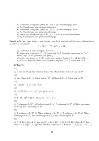 a) Mostre que o conjunto {p(t) ∈ P3 : p(0) = 0} é um subespaço linear 
de P3. Calcule uma base para este subespaço. 
b) Mostre que o conjunto {p(t) ∈ P3 : p(1) = 0} é um subespaço linear 
de P3. Calcule uma base para este subespaço. 
c) Mostre que o conjunto {p(t) ∈ P3 : p(1) = p (0)} é um subespaço linear 
de P3. Calcule uma base para este subespaço. 
Exercício 58 No espaço linear V das funções reais de de variável real duas vezes diferenciáveis, 
considere o subconjunto 
S = {f ∈ V : f′′ − 2f′ + f = 0} . 
a) Mostre que S é um subespaço linear de V 
b) Mostre que o conjunto {et, tet} é uma base de S. Sugestão: mostre que se f ∈ S, 
então f(t)e−t é um polinómio com grau ≤ 1. 
c) Mostre que, dados a e b ∈ R, existe uma e uma só função f ∈ S tal que f(0) = a 
e f′(0) = b. Sugestão: tenha em conta que o conjunto {et, tet} é uma base de S. 
Soluções 
45) 
a) É base de R3; b) Não é base de R3; c) Não é base de R3; d) Não é base de R3. 
46) 
a) Não é base de R4; b) Não é base de R4; c) É base de R4; d) Não é base de R4. 
47) 
a) (4, 2); b) (−2, 5); c) (a − b, b). 
48) 
 
a) (8, 8, 5); b) (1,−1, 1); c) 
1 
a − 1 
b, b − c, c 
. 
22 49) 
b) 4 + 7t − 2t2; c) (2, 0,−1); d) (2a − b, b − a, c). 
50) 
a) É subespaço de R2; b) É subespaço de R2; c) É subespaço de R2; d) Não é subespaço 
de R2; e) Não é subespaço de R2. 
51) 
a) É subespaço de R3; b) Não é subespaço de R3; c) É subespaço de R3; d) Não é 
subespaço de R3; e) Não é subespaço de R3; f) Não é subespaço de R3. 
53) 
a) {(−1, 1)} é base de S, logo dim(S) = 1; b) {(−1, 1, 0) , (−2, 0, 1)} é base de S, logo 
dim(S) = 2; c) {(−1, 1, 0)} é uma base de S, logo dim(S) = 1; d) {(−1, 1, 0, 0) , (−1,−1, 1, 1)} 
13 
 