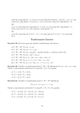 é base de S, logo dim(S) = 2. e) {(1, 1) , (1, 2)} é base de S e dim(S) = 2; f) {(1,−1, 1) , (1, 1, 3)} é base de S, logo dim(S) = 2; g) {(1, 4,−2, 3) , (3, 6, 0, 3)} é base de S, logo dim(S) = 2; 
56) 
a) {(−1, 1, 0)} é base de S, logo dim(S) = 1; b) {(−2, 1, 1)} é base de S, logo dim(S) = 1; 
d) {(1, 0, 0) , (0, 0, 1) , (1, 1, 1)} é base de S, logo dim(S) = 3.. 
57) 
a) {t, t2} é uma base de S; b) {t − 1, t2 − 1} é uma base de S; c) {1, t2 − t} é uma base 
de S. 
Tranformações Lineares 
Exercício 59 Determine quais das seguintes transformações são lineares: 
a) T : R2 → R2, T(x, y) = (x, y); 
b) T : R2 → R2, T(x, y) = (x + 1, y); 
c) T : R2 → R2, T(x, y) = (cos (θ) x − sin (θ) y, sin (θ) x + cos (θ) y), com θ ∈ R; 
d) T : R2 → R2, T(x, y) = (2x2 + xy, x); 
e) T : R3 → R3, T(x, y, z) = (2x + y, x + 2y, x + 2y + z); 
f) T : R3 → R3, T(x, y, z) = (x + 3, x + 2y + z, y − 4z); 
g) T : R4 → R2, T(x, y, z,w) = (2x + y − z + w, x + y − 3z); 
Exercício 60 Considere a transformação linear T : R2 → R2 definida por T(x, y) = (2x + y, x + 2y). 
Calcule a representação matricial de T na base B = {−→v 1,−→v 2} quando: 
a) −→v 1 = (1, 0), −→v 2 = (0, 1); 
b) −→v 1 = (0, 2), −→v 2 = (2, 0); 
c) −→v 1 = (1, 1), −→v 2 = (1, 2). 
Exercício 61 Considere a transformação linear T : R3 → R3 definida por 
T(x, y, z) = (x + y, x + z, z + y) . 
Calcule a representação matricial de T na base B = {−→v 1,−→v 2,−→v 3} quando: 
a) −→v 1 = (1, 0, 0), −→v 2 = (0, 1, 0), −→v 3 = (0, 0, 1); 
b) −→v 1 = (0, 2, 0), −→v 2 = (0, 0, 2), −→v 3 = (2, 0, 0); 
c) −→v 1 = (1, 0, 0), −→v 2 = (1, 1, 0), −→v 3 = (1, 1, 1). 
14 
 