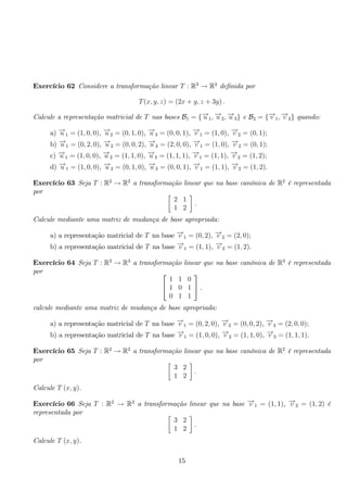 Exercício 62 Considere a transformação linear T : R3 → R2 definida por 
T(x, y, z) = (2x + y, z + 3y) . 
Calcule a representação matricial de T nas bases B1 = {−→u 1,−→u 2,−→u 3} e B2 = {−→v 1,−→v 2} quando: 
a) −→u 1 = (1, 0, 0), −→u 2 = (0, 1, 0), −→u 3 = (0, 0, 1), −→v 1 = (1, 0), −→v 2 = (0, 1); 
b) −→u 1 = (0, 2, 0), −→u 2 = (0, 0, 2), −→u 3 = (2, 0, 0), −→v 1 = (1, 0), −→v 2 = (0, 1); 
c) −→u 1 = (1, 0, 0), −→u 2 = (1, 1, 0), −→u 3 = (1, 1, 1), −→v 1 = (1, 1), −→v 2 = (1, 2); 
d) −→u 1 = (1, 0, 0), −→u 2 = (0, 1, 0), −→u 3 = (0, 0, 1), −→v 1 = (1, 1), −→v 2 = (1, 2). 
Exercício 63 Seja T : R2 → R2 a transformação linear que na base canónica de R2 é representada 
por  
2 1 
1 2 
 
. 
Calcule mediante uma matriz de mudança de base apropriada: 
a) a representação matricial de T na base −→v 1 = (0, 2), −→v 2 = (2, 0); 
b) a representação matricial de T na base −→v 1 = (1, 1), −→v 2 = (1, 2). 
Exercício 64 Seja T : R3 → R3 a transformação linear que na base canónica de R3 é representada 
por  
 
1 1 0 
1 0 1 
0 1 1 
 
. 
calcule mediante uma matriz de mudança de base apropriada: 
a) a representação matricial de T na base −→v 1 = (0, 2, 0), −→v 2 = (0, 0, 2), −→v 3 = (2, 0, 0); 
b) a representação matricial de T na base −→v 1 = (1, 0, 0), −→v 2 = (1, 1, 0), −→v 3 = (1, 1, 1). 
Exercício 65 Seja T : R2 → R2 a transformação linear que na base canónica de R2 é representada 
por  
3 2 
1 2 
 
. 
Calcule T (x, y). 
Exercício 66 Seja T : R2 → R2 a transformação linear que na base −→v 1 = (1, 1), −→v 2 = (1, 2) é 
representada por  
3 2 
1 2 
 
. 
Calcule T (x, y). 
15 
 