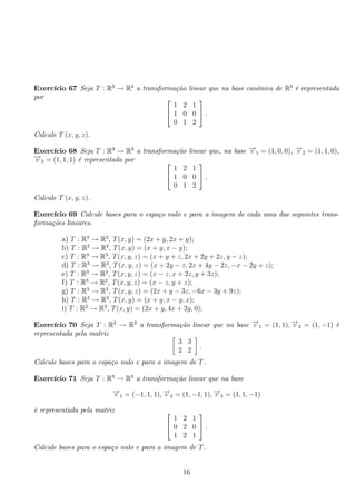 Exercício 67 Seja T : R3 → R3 a transformação linear que na base canónica de R3 é representada 
por  
 
1 2 1 
1 0 0 
0 1 2 
 
. 
Calcule T (x, y, z). 
Exercício 68 Seja T : R3 → R3 a transformação linear que, na base −→v 1 = (1, 0, 0), −→v 2 = (1, 1, 0), 
−→v 3 = (1, 1, 1) é representada por  
 
1 2 1 
1 0 0 
0 1 2 
 
. 
Calcule T (x, y, z). 
Exercício 69 Calcule bases para o espaço nulo e para a imagem de cada uma das seguintes trans-formações 
lineares. 
a) T : R2 → R2, T(x, y) = (2x + y, 2x + y); 
b) T : R2 → R2, T(x, y) = (x + y, x − y); 
c) T : R3 → R3, T(x, y, z) = (x + y + z, 2x + 2y + 2z, y − z); 
d) T : R3 → R3, T(x, y, z) = (x + 2y − z, 2x + 4y − 2z,−x − 2y + z); 
e) T : R3 → R3, T(x, y, z) = (x − z, x + 2z, y + 3z); 
f) T : R3 → R2, T(x, y, z) = (x − z, y + z); 
g) T : R3 → R2, T(x, y, z) = (2x + y − 3z,−6x − 3y + 9z); 
h) T : R2 → R3, T(x, y) = (x + y, x − y, x); 
i) T : R2 → R3, T(x, y) = (2x + y, 4x + 2y, 0); 
Exercício 70 Seja T : R2 → R2 a transformação linear que na base −→v 1 = (1, 1),−→v 2 = (1,−1) é 
representada pela matriz  
3 3 
2 2 
 
. 
Calcule bases para o espaço nulo e para a imagem de T. 
Exercício 71 Seja T : R3 → R3 a transformação linear que na base 
−→v 1 = (−1, 1, 1),−→v 2 = (1,−1, 1),−→v 3 = (1, 1,−1) 
é representada pela matriz  
 
1 2 1 
0 2 0 
1 2 1 
 
. 
Calcule bases para o espaço nulo e para a imagem de T. 
16 
 