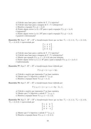 a) Calcule uma base para o núcleo de T. T é injectiva? 
b) Calcule uma base para a imagem de T. T é sobrejectiva? 
c) Resolva a equação T(x, y) = (3, 2) 
d) Existe algum vector (a, b) ∈ R2 para o qual a equação T(x, y) = (a, b) 
é impossível? 
e) Existe algum vector (a, b) ∈ R2 para o qual a equação T(x, y) = (a, b) 
é possível e determinada? 
Exercício 76 Seja T : R3 → R3 a transformação linear que na base −→v 1 = (1, 1, 1), −→v 2 = (1, 1, 0), 
−→v 3 = (1, 0, 0) é representada por  
 
1 2 2 
2 4 4 
0 0 2 
 
. 
a) Calcule uma base para o núcleo de T. T é injectiva? 
b) Calcule uma base para a imagem de T. T é sobrejectiva? 
c) Mostre que equação T(x, y, z) = (2, 4, 0) não tem soluções. 
e) Existe algum vector (a, b, c) ∈ R3 para o qual a equação T(x, y, z) = (a, b, c) 
é indeterminada; 
Exercício 77 Seja T : R2 → R2 a transformação linear definida por 
T (x, y) = (x + y, x + 2y) . 
a) Calcule a matriz que representa T na base canónica. 
b) Mostre que T é bijectiva e calcule T−1(x, y). 
c) Resolva a equação linear T(x, y) = (1, 1). 
Exercício 78 Seja T : R3 → R3 a transformação linear definida por 
T (x, y, z) = (x + y + z, x + 2y − 4z, z) . 
a) Calcule a matriz que representa T na base canónica. 
b) Mostre que T é bijectiva e calcule T−1(x, y, z). 
c) Resolva a equação linear T(x, y, z) = (1, 1, 2). 
Exercício 79 Seja T : R3 → R3 a transformação linear que na base −→v 1 = (1, 1, 1), −→v 2 = (1, 1, 0), 
−→v 3 = (1, 0, 0) é representada por  
 
1 0 0 
0 1 0 
0 0 −1 
 
. 
a) Mostre que T é bijectiva e calcule T−1(x, y, z). 
b) Resolva a equação linear T(x, y, z) = (1, 2, 1). 
18 
 