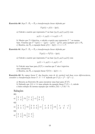 Exercício 80 Seja T : P2 → P2 a transformação linear definida por 
T(p(t)) = p′(t) − 2p(t). 
a) Calcule a matriz que representa T na base {p1(t), p2(t), p3(t)} com 
p1(t) = 1, p2(t) = t e p3(t) = t2. 
b) Mostre que T é bijectiva, e calcule a matriz que representa T−1 na mesma 
base. Conclua que T−1(q(t)) = −1 
q(t) 2− 1 
8q′′(t), para qualquer q(t) ∈ P2. 
4q′(t) − 1 
c) Resolva, em P2, a equação linear p′(t) − 2p(t) = 1 + t + t2. 
Exercício 81 Seja T : P2 → P2 a transformação linear definida por 
T(p(t)) = t2p′′(t) − 2p(t). 
a) Calcule a matriz que representa T na base {p1(t), p2(t), p3(t)} com 
p1(t) = 1, p2(t) = t, p3(t) = t2. 
b) Calcule uma base para N(T) e conclua que T não é injectiva 
nem sobrejectiva. 
c) Resolva, em P2, a equação linear t2p′′(t) − 2p(t) = 1. 
Exercício 82 No espaço linear V das funções reais de de variável real duas vezes diferenciáveis, 
considere a transformação linear T : V → V definida por T (f) = f′′ − 2f′ + f. 
a) Recorra ao Exercício 58, para encontrar uma base para N (T). 
b) Sabendo que f(t) ≡ 1 é uma solução da equação linear T (f) = 1, calcule 
a única solução da mesma equação que verifica f(0) = f′ (0) = 0. 
Soluções 
60) 
a) 
 
2 1 
1 2 
 
; b) 
 
2 1 
1 2 
 
; c) 
 
3 3 
0 1 
 
. 
62) 
a) 
 
2 1 0 
0 3 1 
 
; b) 
 
2 0 4 
6 2 0 
 
; c) 
 
4 3 2 
−2 0 1 
 
; d) 
 
4 −1 −1 
−2 2 1 
 
. 
63) 
a) 
 
2 1 
1 2 
 
; b) 
 
3 3 
0 1 
 
. 
19 
 