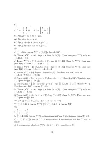 64) 
a) B = 
 
 
0 1 1 
1 1 0 
1 0 1 
 
; b) B = 
 
 
0 1 0 
1 0 0 
0 1 2 
 
. 
65) T(x, y) = (3x + 2y, x + 2y). 
66) T(x, y) = (4x, 4x + y). 
67) T(x, y, z) = (x + 2y + z, x, y + 2z). 
68) T(x, y, z) = (2x + y, x + z, y + z). 
69) 
a) {(1,−2)} é base de N(T) e {(1, 1)} é base de I(T); 
b) Tem-se N(T) = {0}, logo ∅ é base de N(T). Uma base para I(T) pode ser 
{(1, 1) , (1,−1)}; 
c) Tem-se N(T) = {(−2z, z, z) : z ∈ R}, logo {(−2, 1, 1)} é base de N(T). Uma base 
para I(T) pode ser {(1, 2, 0) , (1, 2, 1)}; 
d) Tem-se N(T) = {(−2y, y, 0) : z ∈ R}, logo {(−2, 1, 0)} é base de N(T). Uma base 
para I(T) pode ser {(1, 2,−1) , (−1,−2,−1)}; 
e) Tem-se N(T) = {0}, logo ∅ é base de N(T). Uma base para I(T) pode ser 
{(1, 1, 0) , (0, 0, 1) , (−1, 2, 3)}; 
f) Tem-se N(T) = {(z,−z, z) : z ∈ R}, logo {(1,−1, 1)} é base de N(T). Uma base para 
I(T) pode ser {(1, 0) , (0,  
1)}; 
g) Tem-se N(T) = 
( 3 
2z − 1 
 
, logo 
2y, y, z) : y, z ∈ R 
 
(−1 
 
é base de N(T). 
2 , 1, 0), ( 3 
2 , 0, 1) 
Uma base para I(T) pode ser {(2,−6)}; 
h) Tem-se N(T) = {0}, logo ∅ é base de N(T). Uma base para I(T) pode ser 
{(1, 1, 1) , (1,−1, 0)}; 
 
 
i) Tem-se N(T) = 
(−1 
, logo 
2y, y) : y ∈ R 
 
(−1 
 
é base de N(T). Uma base para 
2 , 1) 
I(T) pode ser {(2, 4, 0)}. 
70) {(0, 1)} é base de N(T), e {(5, 1)} é base de I(T). 
71) {(−1, 0, 1)} é base de N(T), {(1, 2, 1) , (0, 2, 0)} é base de I(T). 
73) 
a) 
 
1 1 0 
1 1 −1 
 
. 
b) {(−1, 1, 0)} é base de N(T). A transformação T não é injectiva pois dimN(T)= 0. 
c) {(1, 1) , (0,−1)}é base de I(T). A transformação T é sobrejectiva pois dimI(T) = 2 = 
dimR2 
d) O conjunto das soluções é N(T) + (1, 0, 0) = {(1 − y, y, 0) : y ∈ R} 
20 
 