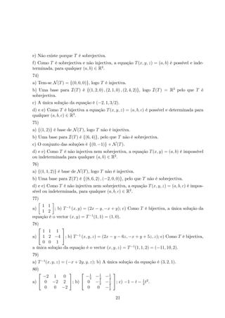 e) Não existe porque T é sobrejectiva. 
f) Como T é sobrejectiva e não injectiva, a equação T(x, y, z) = (a, b) é possível e inde-terminada, 
para qualquer (a, b) ∈ R2. 
74) 
a) Tem-se N(T) = {(0, 0, 0)}, logo T é injectiva. 
b) Uma base para I(T) é {(1, 2, 0) , (2, 1, 0) , (2, 4, 2)}, logo I(T) = R3 pelo que T é 
sobrejectiva. 
c) A única solução da equação é (−2, 1, 3/2). 
d) e e) Como T é bijectiva a equação T(x, y, z) = (a, b, c) é possível e determinada para 
qualquer (a, b, c) ∈ R3. 
75) 
a) {(1, 2)} é base de N(T), logo T não é injectiva. 
b) Uma base para I(T) é {(6, 4)}, pelo que T não é sobrejectiva. 
c) O conjunto das soluções é {(0,−1)} + N(T). 
d) e e) Como T é não injectiva nem sobrejectiva, a equação T(x, y) = (a, b) é impossível 
ou indeterminada para qualquer (a, b) ∈ R2. 
76) 
a) {(1, 1, 2)} é base de N(T), logo T não é injectiva. 
b) Uma base para I(T) é {(8, 6, 2) , (−2, 0, 0)}, pelo que T não é sobrejectiva. 
d) e e) Como T é não injectiva nem sobrejectiva, a equação T(x, y, z) = (a, b, c) é impos-sível 
ou indeterminada, para qualquer (a, b, c) ∈ R2. 
77) 
a) 
 
1 1 
1 2 
 
; b) T−1 (x, y) = (2x − y,−x + y); c) Como T é bijectiva, a única solução da 
equação é o vector (x, y) = T−1(1, 1) = (1, 0). 
78) 
a) 
 
 
1 1 1 
1 2 −4 
0 0 1 
 
; b) T−1 (x, y, z) = (2x − y − 6z,−x + y + 5z, z); c) Como T é bijectiva, 
a única solução da equação é o vector (x, y, z) = T−1(1, 1, 2) = (−11, 10, 2). 
79) 
a) T−1(x, y, z) = (−x + 2y, y, z); b) A única solução da equação é (3, 2, 1). 
80) 
a) 
 
 −2 1 0 
0 −2 2 
0 0 −2 
 
; b) 
 
 −1 
2 −1 
4 −1 
4 
0 −1 
2 −1 
2 
0 0 −1 
2 
 
; c) −1 − t − 1 
2 t2. 
21 
 