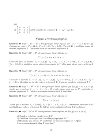 81) 
a) 
 
 −2 0 0 
0 −2 0 
0 0 0 
 
; c) O conjunto das soluções é 
 
−1 
 
. 
2 + a3t2 : a3 ∈ R 
Valores e vectores próprios 
Exercício 83 Seja T : R2 → R2 a transformação linear definida por T(x, y) = (x + 2y, 2x + y). 
Considere os vectores −→v 1 = (2, 1), −→v 2 = (−1, 1), −→v 3 = (2, 3) e −→v 4 = (4, 4), e identifique os que são 
vectores próprios de T. Diga ainda quais são os valores próprios de T. 
Exercício 84 Seja T : R3 → R3 a transformação linear definida por 
T(x, y, z) = (0, y + 3z, 3y + z) . 
Considere ainda os vectores −→v 1 = (2, 1, 1), −→v 2 = (0,−1, 1), −→v 3 = (1, 0, 0), −→v 4 = (−1, 1, 3) e 
−→v 5 = (0, 3, 3), e identifique os que são vectores próprios de T. Diga quais são os valores próprios de 
T. 
Exercício 85 Seja T : R3 → R3 a transformação linear definida por 
T(x, y, z) = (x + 2y + 2z, 2x + y + 2z, 2x + 2y + z) . 
Considere os vectores −→v 1 = (2, 1, 1), −→v 2 = (1, 1, 1), −→v 3 = (−2, 0, 2), −→v 4 = (−1, 1, 3) e −→v 5 = 
(−1, 1, 0), e identifique os que são vectores próprios de T. Quais são os valores próprios de T ? 
Exercício 86 Seja T : R2 → R2 a transformação linear definida por T(x, y) = (x + y, x + y). 
Mostre que os vectores −→v 1 = (1,−1) e −→v 2 = (1, 1) determinam uma base de R2 constituída por 
vectores próprios de T. Calcule a representação matricial de T nesta base. 
Exercício 87 Seja T : R3 → R3 a transformação linear definida por 
T(x, y, z) = (y, y, y) . 
Mostre que os vectores −→v 1 = (1, 0, 0), −→v 2 = (1, 1, 1) e −→v 3 = (0, 0, 1) determinam uma base de R3 
constituída por vectores próprios de T. Calcule a representação matricial de T nesta base. 
Exercício 88 Seja T : R2 → R2 a transformação linear definida por T(x, y) = (x + 2y, 3y). 
a) Calcule o polinómio característico de T; 
b) Calcule os valores próprios e os subespaços próprios de T; 
c) Determine uma base de R2 constituída por vectores próprios de T. Qual 
é a representação matricial de T nesta base? 
22 
 