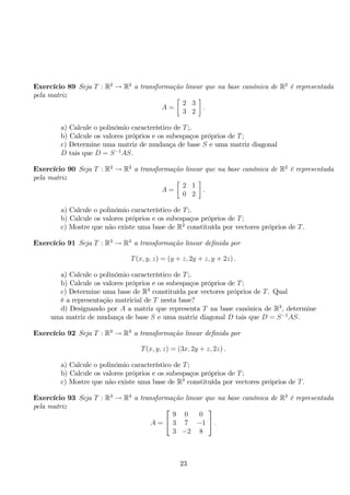 Exercício 89 Seja T : R2 → R2 a transformação linear que na base canónica de R2 é representada 
pela matriz 
A = 
 
2 3 
3 2 
 
. 
a) Calcule o polinómio característico de T;. 
b) Calcule os valores próprios e os subespaços próprios de T; 
c) Determine uma matriz de mudança de base S e uma matriz diagonal 
D tais que D = S−1AS. 
Exercício 90 Seja T : R2 → R2 a transformação linear que na base canónica de R2 é representada 
pela matriz 
A = 
 
2 1 
0 2 
 
. 
a) Calcule o polinómio característico de T;. 
b) Calcule os valores próprios e os subespaços próprios de T; 
c) Mostre que não existe uma base de R2 constituída por vectores próprios de T. 
Exercício 91 Seja T : R3 → R3 a transformação linear definida por 
T(x, y, z) = (y + z, 2y + z, y + 2z) . 
a) Calcule o polinómio característico de T;. 
b) Calcule os valores próprios e os subespaços próprios de T; 
c) Determine uma base de R3 constituída por vectores próprios de T. Qual 
é a representação matricial de T nesta base? 
d) Designando por A a matriz que representa T na base canónica de R3, determine 
uma matriz de mudança de base S e uma matriz diagonal D tais que D = S−1AS. 
Exercício 92 Seja T : R3 → R3 a transformação linear definida por 
T(x, y, z) = (3x, 2y + z, 2z) . 
a) Calcule o polinómio característico de T; 
b) Calcule os valores próprios e os subespaços próprios de T; 
c) Mostre que não existe uma base de R3 constituída por vectores próprios de T. 
Exercício 93 Seja T : R3 → R3 a transformação linear que na base canónica de R3 é representada 
pela matriz 
A = 
 
 
9 0 0 
3 7 −1 
3 −2 8 
 
. 
23 
 