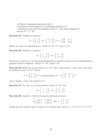 a) Calcule o polinómio característico de T;. 
b) Calcule os valores próprios e os subespaços próprios de T; 
c) Determine uma matriz de mudança de base S e uma matriz diagonal D 
tais que D = S−1AS. 
Exercício 94 Considere as matrizes: 
A = 
 
1 1 
0 2 
 
, B = 
 
−1 2 
−4 5 
 
e C = 
 
10 −4 
24 −10 
 
. 
Mostre que todas são diagonalizáveis e calcule An, Bn e Cn, para n ∈ N. 
Exercício 95 Considere as matrizes: 
A = 
 
1 1 
−1 1 
 
e B = 
 
2 1 
−4 2 
 
. 
Mostre que as matrizes A e B (não sendo diagonalizáveis enquanto matrizes reais) são diagonalizáveis 
enquanto matrizes complexas. Calcule An e Bn, para n ∈ N. 
Exercício 96 Mostre que se uma matriz A ∈ C2×2 não é diagonalizável, então existe uma matriz 
de mudança de base S ∈ C2×2 tal que 
A = S 
 
λ 1 
0 λ 
 
S−1e mais geralmente An = S 
 
λn λn−1 
0 λn 
 
S−1, 
onde λ designa o único valor próprio de A. 
Exercício 97 Com base no exercício anterior calcule An e Bn com 
A = 
 
1 1 
−1 3 
 
e B = 
 
2 1 
−1 4 
 
. 
Exercício 98 Considere o sistema de equações diferenciais lineares 
A 
 
x1(t) 
x2(t) 
 
= 
 
x′1(t) 
x′2(t) 
 
com A = 
 
2 1 
1 2 
 
. 
Decida quais dos seguintes pares de funções são soluções deste sistema: (−et, et), (e3t, e3t), (et, e3t). 
24 
 