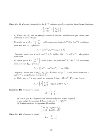 Exercício 99 Considere uma matriz A ∈ R2×2 e designe por SA o conjunto das soluções do sistema 
A 
 
x1(t) 
x2(t) 
 
= 
 
x′1(t) 
x′2(t) 
 
. 
a) Mostre que SA com as operações usuais de adição e multiplicação por escalar tem 
estrutura de espaço linear. 
b) Mostre que se D = 
 
λ1 0 
0 λ2 
 
, então os pares de funções (eλ1t, 0) e (0, eλ2t) constituem 
uma base para SD, e portanto 
SD = 
 
c1eλ1t, c2eλ2t 
: c1, c2 ∈ R 
 
. 
Sugestão: mostre que se (x1(t), x2(t)) ∈ SD então x1(t)e−λ1t e x2(t)e−λ2t são funções 
constantes. 
c) Mostre que se J = 
 
λ 1 
0 λ 
 
, então os pares de funções (eλt, 0) e (teλt, eλt) constituem 
uma base para SJ , e portanto 
SJ = 
 
c1eλt + c2teλt, c2eλt 
: c1, c2 ∈ R 
 
. 
Sugestão: mostre que se (x1(t), x2(t)) ∈ SJ então x2(t)e−λt é uma função constante e 
x1(t)e−λt é um polinómio com grau ≤ 1. 
d) Mostre que se S é uma matriz de mudança de base e B = S−1AS, então tem-se: 
SA = 
 
S 
 
y1(t) 
y2(t) 
 
: (y1(t), y2(t)) ∈ SB 
 
. 
Exercício 100 Considere a matriz 
A = 
 
2 1 
1 2 
 
. 
a) Mostre que A é diagonalizável, identificando uma matriz diagonal D 
e uma matriz de mudança de base S tais que A = SDS−1. 
b) Resolva o sistema de equações diferenciais 
 
2x1(t) + x2 (t) = x′1(t) 
x1(t) + 2x2 (t) = x′2(t) 
Exercício 101 Considere a matriz 
A = 
 
2 1 
−2 5 
 
. 
25 
 