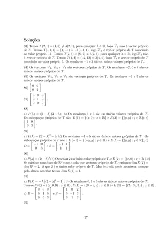 Soluções 
83) Temos T(2, 1) = (4, 5)= λ(2, 1), para qualquer λ ∈ R, logo −→v 1 não é vector próprio 
de T. Temos T(−1, 1) = (1,−1) = −1(−1, 1), logo −→v 2 é vector próprio de T associado 
ao valor próprio −1. Temos T(2, 3) = (8, 7)= λ(2, 3), para qualquer λ ∈ R, logo−→v 3 não 
é vector próprio de T. Temos T(4, 4) = (12, 12) = 3(4, 4), logo −→v 4 é vector próprio de T 
associado ao valor próprio 3. Os escalares −1 e 3 são os únicos valores próprios de T. 
84) Os vectores −→v 2, −→v 3 e −→v 5 são vectores próprios de T. Os escalares −2, 0 e 4 são os 
únicos valores próprios de T. 
85) Os vectores −→v 2, −→v 3 e −→v 5 são vectores próprios de T. Os escalares −1 e 5 são os 
únicos valores próprios de T. 
86) 
 
0 0 
0 2 
 
87) 
 
 
0 0 0 
0 1 0 
0 0 0 
 
. 
88) 
a) P(λ) = (1 − λ) (3 − λ); b) Os escalares 1 e 3 são os únicos valores próprios de T. 
 Os subespaços  
próprios de T são: E (1) = {(x, 0) : x ∈ R} e E (3) = {(y, y) : y ∈ R}; c) 
1 0 
. 
0 3 
89) 
a) P(λ) = (2 − λ)2 − 9; b) Os escalares −1 e 5 são os únicos valores próprios de T. Os 
subespaços próprios de T são : E (−1) = {(−y, y) : y ∈ R} e E (5) = {(y, y) : y ∈ R}; c) 
D = 
 
−1 0 
0 5 
 
e S = 
 
−1 1 
1 1 
 
. 
90) 
a) P(λ) = (2 − λ)2; b) Oescalar 2 é o único valor próprio de T, e E (2) = {(x, 0) : x ∈ R} .c) 
Se existisse uma base de R2 constituída por vectores próprios de T, teríamos dimE (2) = 
dimR2 = 2, já que 2 é o único valor próprio de T. Mas isto não pode acontecer, porque 
pela alínea anterior temos dimE (2) = 1. 
91) 
 
	 
a) P(λ) = −λ 
(2 − λ)2 − 1 
; b) Os escalares 0, 1 e 3 são os únicos valores próprios de T. 
Tem-se E  
(0) = {(x, 0, 0) : x ∈ R}, E (1) = {(0,−z, z) : z ∈ R} e E (3) = {(2z, 3z, 3z) : z ∈ R}; 
c) D = 
 
0 0 0 
0 1 0 
0 0 3 
 
 e S = 
 
 
1 0 2 
0 −1 3 
0 1 3 
 
. 
92) 
27 
 