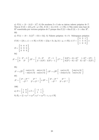 a) P(λ) = (3 − λ) (2 − λ)2; b) Os escalares 2 e 3 são os únicos valores próprios de T. 
Tem-se E (2) = {(0, y, 0) : y ∈ R}, E (3) = {(x, 0, 0) : x ∈ R}; c) Não existe uma base de 
R3 constituída por vectores próprios de T porque dimE (2) + dimE (3) = 2  dim R3. 
93) 
 
 
a) P(λ) = (9 − λ) 
λ2 − 15λ + 54 
; b) Valores próprios: 6 e 9. Subespaços próprios: 
E (6) = {(0, z, z) : z ∈ R} e E (9) = {(2y + 3z, 3y, 3z) : y, z ∈ R}; c) S = 
 
 
0 2 1 
1 3 0 
1 0 3 
 
 e 
D = 
 
 
6 0 0 
0 9 0 
0 0 9 
 
. 
94) 
An = 
 
1 2n − 1 
0 2n 
 
, Bn = 
 
2 − 3n 3n − 1 
2 − 2 (3n) 2 (3n) − 1 
 
, Cn = 
 
3 (2n) − 2 (−2)n (−2)n − (2n) 
6 (2n) − 6 (−2)n 3 (−2)n − 2 (2n) 
 
. 
95) 
An = √2n 
 
cos(nπ/4) sin(nπ/4) 
−sin(nπ/4) cos(nπ/4) 
 
; Bn = √8n 
 
cos(πn/4) 1 
2 sin(πn/4) 
−2 sin(πn/4) cos(πn/4) 
 
. 
97) 
An = 
 
2n − 2n−1 2n−1 
−2n−1 2n + 2n−1 
 
e Bn = 
 
3n − 3n−1 3n−1 
−3n−1 3n + 3n−1 
 
. 
100) 
a) D = 
 
1 0 
0 3 
 
e S = 
 
−1 1 
1 1 
 
; 
b) SA = {(−c1et + c2e3t, c1et + c2e3t) : c1, c2 ∈ R} 
28 
 