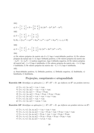 101) 
a) S = 
 
1 1 
1 2 
 
e D = 
 
3 0 
0 4 
 
; b) (3e3t − 2e4t, 3e3t − 4e4t) 
102) 
a) S = 
 
1 2 
1 3 
 
, J = 
 
4 1 
0 4 
 
; 
b) SA = {(c1e4t + c2te4t + 2c2e4t, c1e4t + c2te4t + 3c2e4t) : c1, c2 ∈ R} 
103) 
a) S = 
 
3 2 
1 1 
 
, J = 
 
2 1 
0 2 
 
; b) (5e2t + 3te2t, 2e2t + te2t). 
104) 
a) Os valores próprios da matriz são 0 e 2, logo é semi-definida positiva; b) Os valores 
próprios √da matriz √são 1 e 3, logo é definida positiva; c) Os valores próprios da matriz são 
−1 
5− 5 
e 1 
22 25− 5 
(ambos negativos), logo é definida negativa; d) Os valores próprios 
2 da matriz são −1 e 4, logo é indefinida; e) Os valores próprios da matriz são −1 e 3, logo 
é indefinida; f) Os valores próprios da matriz são −2, 1 e 3, logo é indefinida. 
105) 
a) Semi-definida positiva; b) Definida positiva; c) Definida negativa; d) Indefinida; e) 
Indefinida; f) Indefinida. 
Projecções, comprimento e ortogonalidade 
Exercício 106 Identifique as aplicações ,  : R2×R2 → R que definem em R2 um produto interno: 
a) (x1, x2) , (y1, y2) = x1y1 + x2y2; 
b) (x1, x2) , (y1, y2) = x1y1 + x1y2 + x2y2; 
c) (x1, x2) , (y1, y2) = −2x1y1 + 3x2y2; 
d) (x1, x2) , (y1, y2) = 3x1y1 + 2x2y1 + 2x1y2 + 3x2y2; 
e) (x1, x2) , (y1, y2) = x1y1 + x2y1 + x1y2 + x2y2; 
f) (x1, x2) , (y1, y2) = x2y1 + x1y2; 
g) (x1, x2) , (y1, y2) = x2y1y2 + x1y2. 
Exercício 107 Identifique as aplicações ,  : R3×R3 → R que definem um produto interno em R3: 
a) (x1, x2, x3) , (y1, y2, y3) = x1y1 + x2y2 + x3y3; 
b) (x1, x2, x3) , (y1, y2, y3) = x1y1 + 2x1y2 + x2y2 + 3x1y3 + x2y3 + x3y3; 
c) (x1, x2, x3) , (y1, y2, y3) = 2x1y1 + x2y1 + x1y2 + 2x2y2 + 2x3y3; 
d) (x1, x2, x3) , (y1, y2, y3) = 2x1y1 + 2x2y1 + 2x1y2 + 2x2y2 + x3y3; 
e) (x1, x2, x3) , (y1, y2, y3) = x3x1y1 + x2y1. 
29 
 