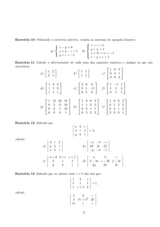 Exercício 10 Utilizando o exercício anterior, resolva os sistemas de equações lineares: 
a) 
 
 
x − y = 0 
x + y − z = 1 
y + z = −1 
b) 
 
 
x + z = 1 
y + w = 1 
x + 2z + w = −1 
x − y + z = 1 
. 
Exercício 11 Calcule o determinante de cada uma das seguintes matrizes e indique as que são 
invertíveis 
a) 
 
1 2 
2 1 
 
b) 
 
1 1 
1 1 
 
c) 
 
 
1 0 3 
0 3 1 
0 0 3 
 
 
d) 
 
 
1 0 0 
1 1 0 
1 1 1 
 
 e) 
 
 
3 0 0 
0 1 −2 
0 5 0 
 
 f ) 
 
 
1 −1 1 
1 1 3 
0 1 1 
 
 
g) 
 
 
1 12 22 31 
0 3 11 16 
0 0 1 10 
0 0 0 1 
 
 
h) 
 
 
1 0 0 3 
1 1 0 3 
0 3 1 1 
0 2 2 2 
 
 
i) 
 
 
1 0 0 2 
0 1 2 3 
0 2 1 2 
3 3 0 1 
 
 
Exercício 12 Sabendo que  
a b c 
d e f 
g h i 
 
= 5, 
calcule: 
a) 
 
d e f 
g h i 
a b c 
 
b) 
 
−a −b −c 
2d 2e 2f 
−g −h −i 
 
c) 
 
a + d b + e c + f 
d e f 
g h i 
 
d) 
 
a b c 
d − 3a e − 3b f − 3c 
2g 2h 2i 
 
Exercício 13 Sabendo que os valores reais γ e δ são tais que: 
 
1 2 γ 
δ 1 1 
1 γ + δ 2 
 
= 1, 
calcule  
1 2 γ 
δ δγ + δ2 2δ 
δγ γ γ 
 
. 
3 
 