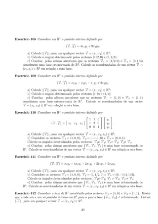 Exercício 108 Considere em R2 o produto interno definido por 
−→x ,−→y  = 4x1y1 + 9x2y2. 
a) Calcule −→x , para um qualquer vector −→x = (x1, x2) ∈ R2; 
b) Calcule o ângulo determinado pelos vectores (1/2, 0) e (0, 1/3); 
c) Conclua pelas alíneas anteriores que os vectores −→v 1 = (1/2, 0) e −→v 2 = (0, 1/3) 
constituem uma base ortonormada de R2. Calcule as coordenadadas de um vector −→x = 
(x1, x2) ∈ R2 em relação a esta base. 
Exercício 109 Considere em R2 o produto interno definido por 
−→x ,−→y  = x1y1 − x2y1 − x1y2 + 2x2y2. 
a) Calcule −→x , para um qualquer vector −→x = (x1, x2) ∈ R2; 
b) Calcule o ângulo determinado pelos vectores (1, 0) e (1, 1); 
c) Conclua pelas alíneas anteriores que os vectores −→v 1 = (1, 0) e −→v 2 = (1, 1) 
constituem uma base ortonormada de R2. Calcule as coordenadadas de um vector 
−→x = (x1, x2) ∈ R2 em relação a esta base. 
Exercício 110 Considere em R3 o produto interno definido por 
−→x ,−→y  = 
 
x1 x2 x3 
	 
 
 
1 1 0 
1 2 0 
0 0 1 
 
 
 
 
y1 
y2 
y3 
 
. 
a) Calcule −→x , para um qualquer vector −→x = (x1, x2, x3) ∈ R3; 
b) Considere os vectores −→v 1 = (1, 0, 0), −→v 2 = (−1, 1, 0) e −→v 3 = (0, 0, 1). 
Calcule os ângulos determinados pelos vectores: −→v 1e −→v 2; −→v 1e −→v 3; −→v 2e −→v 3. 
c) Conclua pelas alíneas anteriores que {−→v 1,−→v 2,−→v 3} é uma base ortonormada de 
R3. Calcule as coordenadadas de um vector −→x = (x1, x2, x3) ∈ R3 em relação a esta base. 
Exercício 111 Considere em R3 o produto interno definido por 
−→x ,−→y  = x1y1 + 4x2y2 + 2x3y2 + 2x2y3 + 5x3y3. 
a) Calcule −→x , para um qualquer vector −→x = (x1, x2, x3) ∈ R3; 
b) Considere os vectores −→v 1 = (1, 0, 0), −→v 2 = (0, 1/2, 0) e −→v 3 = (0,−1/4, 1/2). 
Calcule os ângulos determinados pelos vectores: −→v 1e −→v 2; −→v 1 e −→v 3; −→v 2 e −→v 3. 
c) Conclua pelas alíneas anteriores que {−→v 1,−→v 2,−→v 3} é uma base ortonormada de 
R3. Calcule as coordenadadas de um vector −→x = (x1, x2, x3) ∈ R3 em relação a esta base. 
Exercício 112 Considere a base de R2 constituída pelos vectores −→v 1 = (1, 0) e −→v 2 = (1, 1). Mostre 
que existe um e um só produto interno em R2 para o qual a base {−→v 1,−→v 2} é ortonormada. Calcule 
−→x , para um qualquer vector −→x = (x1, x2) ∈ R2. 
30 
 