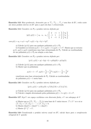 Exercício 113 Mais geralmente, demonstre que se −→v 1, −→v 2, ...,−→v n é uma base de Rn, então existe 
um único produto interno em Rn para o qual esta base é ortonormada. 
Exercício 114 Considere em P2 o produto interno definido por 
p(t), q(t) = 
 
a0 a1 a2 
	 
 
 
2 −1 1 
−1 1 −1 
1 −1 2 
 
 
 
 
b0 
b1 
b2 
 
, 
com p(t) = a0 + a1t + a2t2 e q(t) = b0 + b1t + b2t2. 
a) Calcule p (t) para um qualquer polinómio p (t) ∈ P2; 
b) Considere os vectores p1(t) = 1+t, p2(t) = t e p3(t) = t+t2. Mostre que os vectores 
p1(t), p2(t) e p3(t) constituem uma base ortonormada de P2. Calcule as coordenadadas 
de um polinómio p (t) ∈ P2 em relação a esta base. 
Exercício 115 Considere em P2 o produto interno definido por: 
p (t) , q (t) = p(−1)q(−1) + p(0)q(0) + p(1)q(1). 
a) Calcule p (t) para um qualquer polinómio p (t) ∈ P2; 
b) Mostre que os polinómios 
p1(t) = 1 − t2, p2(t) = 
1 
2 
t + 
1 
2 
t2 e p3(t) = − 
1 
2 
t + 
1 
2 
t2 
constituem uma base ortonormada de P2. Calcule as coordenadadas 
do polinómio p (t) = 1 nesta base. 
Exercício 116 Considere em P2 o produto interno definido por: 
p (t) , q (t) = p (0) q (0) + p′ (0) q′ (0) + p′ (1) q′ (1) . 
a) Calcule p (t) para um qualquer polinómio p (t) ∈ P2; 
b) Calcule o ângulo determinado pelos polinómios p(t) = 1 e q(t) = 2 + t2. 
Exercício 117 Seja V um espaço euclideano com dimensão finita, e U um subespaço de V 
a) Mostre que se {−→u 1,−→u 2, ...,−→u n} é uma base de U então tem-se: −→x ∈ U⊥ se e só se 
−→x ,−→u 1 = −→x ,−→u 2 = · · · = −→x ,−→u n = 0. 
b) Mostre dim(U) + dim(U⊥) = dim(V ) 
c) Mostre 
 
U⊥ 
 
⊥ = U. 
Exercício 118 Considerando o produto interno usual em R3, calcule bases para o complemento 
ortogonal de U quando: 
31 
 