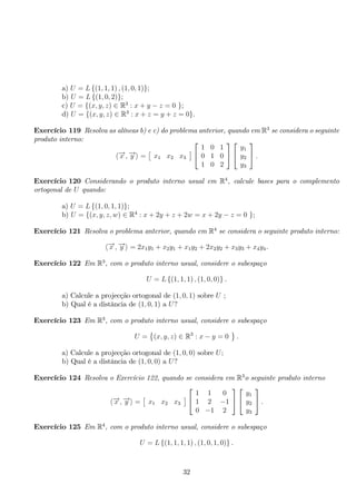 a) U = L{(1, 1, 1) , (1, 0, 1)}; 
b) U = L{(1, 0, 2)}; 
c) U = {(x, y, z) ∈ R3 : x + y − z = 0 }; 
d) U = {(x, y, z) ∈ R3 : x + z = y + z = 0}. 
Exercício 119 Resolva as alíneas b) e c) do problema anterior, quando em R3 se considera o seguinte 
produto interno: 
−→x ,−→y  = 
 
x1 x2 x3 
	 
 
 
1 0 1 
0 1 0 
1 0 2 
 
 
 
 
y1 
y2 
y3 
 
. 
Exercício 120 Considerando o produto interno usual em R4, calcule bases para o complemento 
ortogonal de U quando: 
a) U = L{(1, 0, 1, 1)}; 
b) U = {(x, y, z,w) ∈ R4 : x + 2y + z + 2w = x + 2y − z = 0 }; 
Exercício 121 Resolva o problema anterior, quando em R4 se considera o seguinte produto interno: 
−→x ,−→y  = 2x1y1 + x2y1 + x1y2 + 2x2y2 + x3y3 + x4y4. 
Exercício 122 Em R3, com o produto interno usual, considere o subespaço 
U = L{(1, 1, 1) , (1, 0, 0)} . 
a) Calcule a projecção ortogonal de (1, 0, 1) sobre U ; 
b) Qual é a distância de (1, 0, 1) a U? 
Exercício 123 Em R3, com o produto interno usual, considere o subespaço 
U = 
 
(x, y, z) ∈ R3 : x − y = 0 
 
. 
a) Calcule a projecção ortogonal de (1, 0, 0) sobre U; 
b) Qual é a distância de (1, 0, 0) a U? 
Exercício 124 Resolva o Exercício 122, quando se considera em R3o seguinte produto interno 
−→x ,−→y  = 
 
x1 x2 x3 
	 
 
 
1 1 0 
1 2 −1 
0 −1 2 
 
 
 
 
y1 
y2 
y3 
 
. 
Exercício 125 Em R4, com o produto interno usual, considere o subespaço 
U = L{(1, 1, 1, 1) , (1, 0, 1, 0)} . 
32 
 