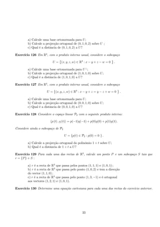 a) Calcule uma base ortonormada para U; 
b) Calcule a projecção ortogonal de (0, 1, 0, 2) sobre U ; 
c) Qual é a distância de (0, 1, 0, 2) a U? 
Exercício 126 Em R4, com o produto interno usual, considere o subespaço 
U = 
 
(x, y, z,w) ∈ R4 : x − y + z − w = 0 
 
. 
a) Calcule uma base ortonormada para U⊥; 
b) Calcule a projecção ortogonal de (1, 0, 1, 0) sobre U; 
c) Qual é a distância de (1, 0, 1, 0) a U? 
Exercício 127 Em R4, com o produto interno usual, considere o subespaço 
U = 
 
(x, y, z,w) ∈ R4 : x − y + z = y − z + w = 0 
 
. 
a) Calcule uma base ortonormada para U; 
b) Calcule a projecção ortogonal de (0, 0, 1, 0) sobre U; 
c) Qual é a distância de (0, 0, 1, 0) a U? 
Exercício 128 Considere o espaço linear P2 com o seguinte produto interno: 
p (t) , q (t) = p(−1)q(−1) + p(0)q(0) + p(1)q(1). 
Considere ainda o subespaço de P2 
U = {p(t) ∈ P2 : p(0) = 0 } . 
a) Calcule a projecção ortogonal do polinómio 1 + t sobre U; 
b) Qual é a distância de 1 + t a U? 
Exercício 129 Para cada uma das rectas de R3, calcule um ponto P e um subespaço S tais que 
r = {P} + S : 
a) r é a recta de R3 que passa pelos pontos (1, 1, 1) e (1, 0, 1) ; 
b) r é a recta de R3 que passa pelo ponto (1, 0, 2) e tem a direcção 
do vector (1, 1, 0) ; 
c) r é a recta de R3 que passa pelo ponto (1, 3,−1) e é ortogonal 
aos vectores (1, 2, 1) e (1, 0, 1). 
Exercício 130 Determine uma equação cartesiana para cada uma das rectas do exercício anterior. 
33 
 