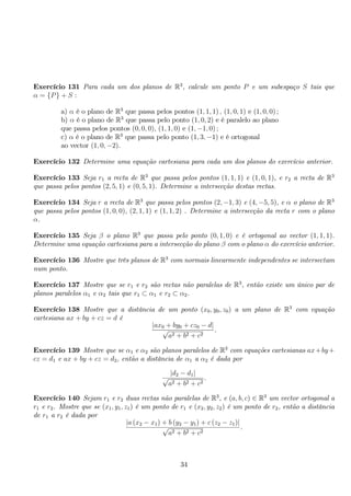 Exercício 131 Para cada um dos planos de R3, calcule um ponto P e um subespaço S tais que 
α = {P} + S : 
a) α é o plano de R3 que passa pelos pontos (1, 1, 1) , (1, 0, 1) e (1, 0, 0) ; 
b) α é o plano de R3 que passa pelo ponto (1, 0, 2) e é paralelo ao plano 
que passa pelos pontos (0, 0, 0), (1, 1, 0) e (1,−1, 0) ; 
c) α é o plano de R3 que passa pelo ponto (1, 3,−1) e é ortogonal 
ao vector (1, 0,−2). 
Exercício 132 Determine uma equação cartesiana para cada um dos planos do exercício anterior. 
Exercício 133 Seja r1 a recta de R3 que passa pelos pontos (1, 1, 1) e (1, 0, 1), e r2 a recta de R3 
que passa pelos pontos (2, 5, 1) e (0, 5, 1). Determine a intersecção destas rectas. 
Exercício 134 Seja r a recta de R3 que passa pelos pontos (2,−1, 3) e (4,−5, 5), e α o plano de R3 
que passa pelos pontos (1, 0, 0), (2, 1, 1) e (1, 1, 2) . Determine a intersecção da recta r com o plano 
α. 
Exercício 135 Seja β o plano R3 que passa pelo ponto (0, 1, 0) e é ortogonal ao vector (1, 1, 1). 
Determine uma equação cartesiana para a intersecção do plano β com o plano α do exercício anterior. 
Exercício 136 Mostre que três planos de R3 com normais linearmente independentes se intersectam 
num ponto. 
Exercício 137 Mostre que se r1 e r2 são rectas não paralelas de R3, então existe um único par de 
planos paralelos α1 e α2 tais que r1 ⊂ α1 e r2 ⊂ α2. 
Exercício 138 Mostre que a distância de um ponto (x0, y0, z0) a um plano de R3 com equação 
cartesiana ax + by + cz = d é 
|ax0 + by0 + cz0 − d √ | a2 + b2 + c2 
. 
Exercício 139 Mostre que se α1 e α2 são planos paralelos de R3 com equações cartesianas ax+by+ 
cz = d1 e ax + by + cz = d2, então a distância de α1 a α2 é dada por 
√ |d2 − d1| a2 + b2 + c2 
. 
Exercício 140 Sejam r1 e r2 duas rectas não paralelas de R3, e (a, b, c) ∈ R3 um vector ortogonal a 
r1 e r2. Mostre que se (x1, y1, z1) é um ponto de r1 e (x2, y2, z2) é um ponto de r2, então a distância 
de r1 a r2 é dada por 
|a (x2 − x1) +√b (y2 − y1) + c (z2 − z1)| a2 + b2 + c2 
. 
34 
 