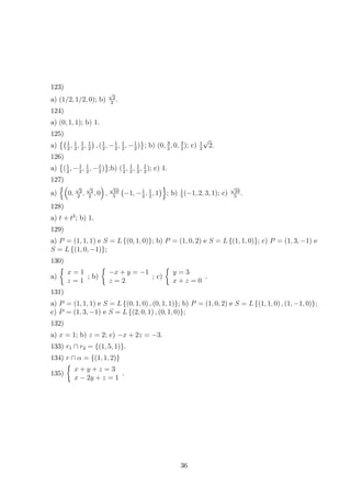 123) 
a) (1/2, 1/2, 0); b) √2 
2 . 
124) 
a) (0, 1, 1); b) 1. 
125) 
a) 
1 
2 , 1 
2 , 1 
2 , 1 
2 
 
, ( 1 
2 ,−1 
2 , 1 
2 ,−1 
 
; b) (0, 3 
2 ) 
2 , 0, 3 
2); c) 1 
2√2. 
126) 
a) 
 
( 1 
2 ,−1 
2 , 1 
2 ,−1 
 
;b) ( 1 
2) 
2 , 1 
2 , 1 
2 , 1 
2); c) 1. 
127) 
a) 
 
0, 
√2 
2 , 
√2 
2 , 0 
 
, 
√10 
5 
 
−1,−1 
2 , 1 
2 , 1 
 
; b) 1 
5 (−1, 2, 3, 1); c) √10 
5 . 
128) 
a) t + t2; b) 1. 
129) 
a) P = (1, 1, 1) e S = L{(0, 1, 0)}; b) P = (1, 0, 2) e S = L{(1, 1, 0)}; c) P = (1, 3,−1) e 
S = L{(1, 0,−1)}; 
130) 
 
a) 
x = 1 
z = 1 
; b) 
 
−x + y = −1 
z = 2 
; c) 
 
y = 3 
x + z = 0 
. 
131) 
a) P = (1, 1, 1) e S = L{(0, 1, 0) , (0, 1, 1)}; b) P = (1, 0, 2) e S = L{(1, 1, 0) , (1,−1, 0)}; 
c) P = (1, 3,−1) e S = L{(2, 0, 1) , (0, 1, 0)}; 
132) 
a) x = 1; b) z = 2; c) −x + 2z = −3. 
133) r1 ∩ r2 = {(1, 5, 1)}. 
134) r α = 1, 1,  
∩ {(2)} 
135) 
x + y + z = 3 
x − 2y + z = 1 
. 
36 
