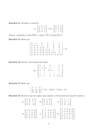 Exercício 14 Considere as matrizes 
A = 
 
 
1 0 1 
0 1 5 
3 0 1 
 
 e B = 
 
 
2 2 2 
0 2 2 
1 1 2 
 
. 
Calcule: a) det(3A); b) det(A3B2); c) det(A−1BT ); d) det(A4B−2). 
Exercício 15 Mostre que 
 
λ 1 1 1 1 1 
λ λ + 1 2 2 2 2 
λ λ + 1 λ + 2 3 3 3 
λ λ + 1 λ + 2 λ + 3 4 4 
λ λ + 1 λ + 2 λ + 3 λ + 4 5 
λ λ + 1 λ + 2 λ + 3 λ + 4 λ + 5 
 
= λ6. 
Exercício 16 Calcule o determinante da matriz 
B = 
 
 
λ λ λ ... λ 
1 λ + 1 1 ... 1 
1 1 λ + 1 ... 1 
... 
... 
... 
... 
... 
1 1 1 1 λ + 1 
 
 
. 
Exercício 17 Mostre que 
 
1 1 1 
λ1 λ2 λ3 
λ2 
1 λ2 
2 λ2 
3 
= (λ3 − λ2)(λ3 − λ1)(λ2 − λ1). 
Exercício 18 Recorra à regra de Laplace para calcular o determinante das seguintes matrizes: 
a) 
 
 
1 0 3 
1 3 1 
0 0 −3 
 
 b) 
 
 
1 1 0 
2 3 1 
1 6 0 
 
 c) 
 
 
1 1 1 
2 3 1 
5 6 −3 
 
 
d) 
 
 
1 2 4 3 
1 1 3 3 
0 3 0 0 
0 2 2 2 
 
 
e) 
 
 
1 0 0 3 
1 1 0 3 
0 0 1 1 
−5 2 2 2 
 
 
f ) 
 
 
1 1 0 0 0 
1 4 0 6 0 
1 1 0 3 0 
0 3 1 1 3 
0 0 0 2 5 
 
 
. 
4 
 