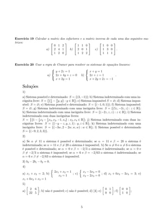 Exercício 19 Calcular a matriz dos cofactores e a matriz inversa de cada uma das seguintes ma-trizes: 
a) 
 
 
0 1 2 
2 4 1 
1 2 0 
 
 b) 
 
 
1 1 0 
2 0 1 
1 2 2 
 
 c) 
 
 
1 0 0 
1 3 0 
1 1 1 
 
. 
Exercício 20 Usar a regra de Cramer para resolver os sistemas de equações lineares: 
a) 
 
 
y + 2z = 1 
2x + 4y + z = 0 
x + 2y = 1 
b) 
 
 
x + y = 1 
2x + z = 1 
x + 2y + 2z = −1 
. 
Soluções 
1) 
a) Sistema possível e determinado: S = {(3,−1)}; b) Sistema indeterminado com uma in-cógnita 
livre: S = 
1 
2 − 3 
2y, y 
 
: y ∈ R 
 
; c) Sistema impossível S = ∅; d) Sistema impos-sível: 
S = ∅; e) Sistema possível e determinado: S = {(−1, 0, 1)}; f) Sistema impossível: 
S = ∅; g) Sistema indeterminado com uma incógnita livre: S = {(5z,−3z, z) : z ∈ R}; 
h) Sistema indeterminado com uma incógnita livre: S = {(−2z, z, z) : z ∈ R}; i) Sistema 
indeterminado  
com duas incógnitas livres: 
S = 
1 − 1 
2x2 − 1 
2x4, x2,−1, x4 
 
: x2, x4 ∈ R 
 
; j) Sistema indeterminado com duas in-cógnitas 
livres: S = {(−y − z, y, z, 1) : y, z ∈ R}; k) Sistema indeterminado com uma 
incógnita livre: S = {(−3w, 2 − 2w,w,w) : w ∈ R}; l) Sistema possível e determinado 
S = {(−9, 2, 3, 3)}. 
2) 
a) Se α= 11 o sistema é possível e determinado; se α = 11 e β = 20 o sistema é 
indeterminado; se α = 11 e β= 20 o sistema é impossível. b) Se α= 0 e α= 6 o sistema 
é possível e determinado; se α = 0 e β = −2/3 o sistema é indeterminado; se α = 0 e 
β= −2/3 o sistema é impossível; se α = 6 e β = −2/63 o sistema é indeterminado; se 
α = 6 e β= −2/63 o sistema é impossível. 
3) b3 − 2b1 − b2 = 0. 
4) 
 
a) 2; b) 
2x1 + x2 = 1 
x1 + x2 = x3 = 1 
; c) 
 
x1 − 3x3 = 0 
x2 − 2x3 = 0 
; d) x1 + 0x2 − 3x3 = 3; e) 
x1 + 0x2 + x3 = 1 
5) 
 
a) 
2 6 
22 5 
 
; b) não é possível; c) não é possível; d) [4]; e) 
 
0 1 
0 0 
 
; f) 
 
0 0 
1 0 
 
; 
5 
 