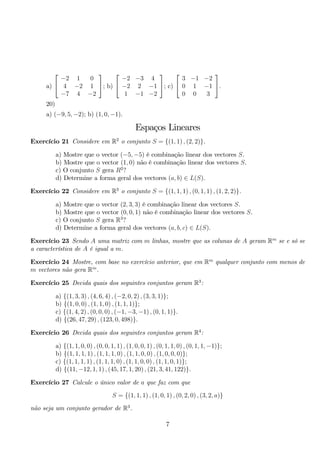 a) 
 
 −2 1 0 
4 −2 1 
−7 4 −2 
 
; b) 
 
 −2 −3 4 
−2 2 −1 
1 −1 −2 
 
; c) 
 
 
3 −1 −2 
0 1 −1 
0 0 3 
 
. 
20) 
a) (−9, 5,−2); b) (1, 0,−1). 
Espaços Lineares 
Exercício 21 Considere em R2 o conjunto S = {(1, 1) , (2, 2)}. 
a) Mostre que o vector (−5,−5) é combinação linear dos vectores S. 
b) Mostre que o vector (1, 0) não é combinação linear dos vectores S. 
c) O conjunto S gera R2? 
d) Determine a forma geral dos vectores (a, b) ∈ L(S). 
Exercício 22 Considere em R3 o conjunto S = {(1, 1, 1) , (0, 1, 1) , (1, 2, 2)}. 
a) Mostre que o vector (2, 3, 3) é combinação linear dos vectores S. 
b) Mostre que o vector (0, 0, 1) não é combinação linear dos vectores S. 
c) O conjunto S gera R3? 
d) Determine a forma geral dos vectores (a, b, c) ∈ L(S). 
Exercício 23 Sendo A uma matriz com m linhas, mostre que as colunas de A geram Rm se e só se 
a característica de A é igual a m. 
Exercício 24 Mostre, com base no exercício anterior, que em Rm qualquer conjunto com menos de 
m vectores não gera Rm. 
Exercício 25 Decida quais dos seguintes conjuntos geram R3: 
a) {(1, 3, 3) , (4, 6, 4) , (−2, 0, 2) , (3, 3, 1)}; 
b) {(1, 0, 0) , (1, 1, 0) , (1, 1, 1)}; 
c) {(1, 4, 2) , (0, 0, 0) , (−1,−3,−1) , (0, 1, 1)}. 
d) {(26, 47, 29) , (123, 0, 498)}. 
Exercício 26 Decida quais dos seguintes conjuntos geram R4: 
a) {(1, 1, 0, 0) , (0, 0, 1, 1) , (1, 0, 0, 1) , (0, 1, 1, 0) , (0, 1, 1,−1)}; 
b) {(1, 1, 1, 1) , (1, 1, 1, 0) , (1, 1, 0, 0) , (1, 0, 0, 0)}; 
c) {(1, 1, 1, 1) , (1, 1, 1, 0) , (1, 1, 0, 0) , (1, 1, 0, 1)}; 
d) {(11,−12, 1, 1) , (45, 17, 1, 20) , (21, 3, 41, 122)}. 
Exercício 27 Calcule o único valor de a que faz com que 
S = {(1, 1, 1) , (1, 0, 1) , (0, 2, 0) , (3, 2, a)} 
não seja um conjunto gerador de R3. 
7 
 