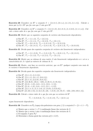 Exercício 28 Considere em R3 o conjunto S = {(1, 0, 1) , (0, 1, a) , (1, 1, b) , (1, 1, 1)}. Calcule o 
único par (a, b) ∈ R2 que faz com que S não gere R3. 
Exercício 29 Considere em R4 o conjunto S = {(1, 0, 1, 0) , (0, 1, 0, 1) , (1, 1, 0, 0) , (1, 1, 1, a)}. Cal-cule 
o único valor de a que faz com que S não gere R4. 
Exercício 30 Mostre que os seguintes conjuntos de vectores são linearmente dependentes: 
a) Em R3, −→v 1 = (1, 1, 2), −→v 2 = (2, 2, 4); 
b) Em R3, −→v 1 = (1, 1, 1), −→v 2 = (3, 3, 3), −→v 3 = (0, 1, 1); 
c) Em R4, −→v 1 = (0, 1, 0, 1), −→v 2 = (1, 0, 1, 0), −→v 3 = (2, 3, 2, 3); 
d) Em R4, −→v 1 = (0, 1, 0, 1), −→v 2 = (1, 0, 1, 0), −→v 3 = (2, 0, 1, 3), −→v 4 = (0, 0, 0, 0). 
Exercício 31 Decida quais dos seguintes conjuntos de vectores são linearmente independentes: 
a) Em R4, −→v 1 = (1, 1, 0, 0), −→v 2 = (1, 0, 1, 0), −→v 3 = (0, 0, 1, 1), −→v 4 = (0, 1, 0, 1). 
b) Em R3, −→v 1 = (1, 1, 2), −→v 2 = (1, 2, 1), −→v 3 = (3, 1, 1). 
Exercício 32 Mostre que as colunas de uma matriz A são linearmente independentes se e só se a 
característica de A é igual ao número de colunas de A. 
Exercício 33 Mostre, com base no exercício anterior, que em Rm qualquer conjunto com mais de 
m vectores é linearmente dependente. 
Exercício 34 Decida quais dos seguintes conjuntos são linearmente independentes: 
a) Em R3, {(1, 1, 1) , (1, 2, 1)} ; 
b) Em R3, {(1, 1, 1) , (0, 1, 1) , (0, 0, 1)} ; 
c) Em R3, {(1, 1, 1) , (2, 2, 0) , (0, 0, 1)} ; 
d) Em R3, {(2, 46, 6) , (23, 2,−123) , (1, 23, 1) , (1, 10, 1)} ; 
e) Em R4, {(1, 0,−1, 0) , (4, 0,−3, 1) , (2, 0,−1, 1)} ; 
f) Em R4, {(1, 0,−1, 0) , (4, 0,−3, 1) , (2, 1,−1, 1)} ; 
g) Em R4, {(1, 1, 1, 1) , (1, 1, 1, 0) , (1, 1, 0, 0) , (1, 0, 0, 0)} ; 
h) Em R4, {(1, 23, 1, 14) , (1, 12, 1, 0) , (24,−1, 0, 0) , (11, 19, 17,−123) , (101, 119, 1, 1)}. 
Exercício 35 Calcule o único valor de a que faz com que os vectores de R4 
−→v 1 = (1, 0, 0, 2) ,−→v 2 = (1, 0, 1, 0) ,−→v 3 = (2, 0, 1, a) 
sejam linearmente dependentes. 
Exercício 36 Considere em P2 (espaço dos polinómios com grau ≤ 2) o conjunto S = {1 + t, 1 − t2}. 
a) Mostre que o vector t + t2 é combinação linear dos vectores de S. 
b) Mostre que o vector t não é combinação linear dos vectores de S. 
c) O conjunto S gera P2? 
d) Determine a forma geral dos vectores p(t) ∈ L(S). 
8 
 
