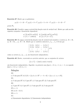 Exercício 37 Mostre que os polinómios 
p1 (t) = 1 + 2t − t2, p2 (t) = 3 + t2, p3 (t) = 5 + 4t − t2, p4 (t) = −2 + 2t − t2 
geram P2. 
Exercício 38 Considere espaço vectorial das funções reais de variável real. Mostre que cada um dos 
seguintes conjuntos é linearmente dependente. 
a) 
 
2, sin2(t), cos2(t) 
 
b) 
 
cos(2t), sin2(t), cos2(t) 
 
c) {et, e−t, cosh(t)} d) 
 
1, t, t2, (t + 1)2 
. 
Exercício 39 No espaço vectorial das funções reais de variável real considere n vectores f1 : R → R, 
f2 : R → R,..., fn : R → R. Mostre que se existirem números t1, t2,..., tn ∈ R tais que 
 
f1 (t1) f2 (t1) ... fn (t1) 
f1 (t2) f2 (t2) ... fn (t2) 
... 
... 
... 
... 
f1 (tn) f2 (tn) ... fn (tn) 
 
= 0, 
então os vectores f1, f2,..., fn são linearmente independentes. 
Exercício 40 Mostre, recorrendo ao exercício anterior, que os conjuntos de vectores 
 
1, t, et 
e {sin(t), cos(t), t cos(t)} 
são linearmente independentes. Sugestão: no primeiro caso faça t1 = 0, t2 = 1, t3 = −1, no segundo 
faça t1 = 0, t2 = π/2, t3 = π. 
Soluções 
22) 
c) S não gera R3; d) L(S) = {(a, b, c) ∈ R3 : c − b = 0} = {(a, c, c) : a, c ∈ R}. 
25) 
a) S não gera R3; b) S gera R3; c) S não gera R3; d) S não gera R3. 
26) 
a) S gera R4; b) S gera R4; c) S não gera R4; d) S não gera R4. 
27) a = 3. 
28) (a, b) = (0, 1). 
29) a = 1. 
31) 
a) Linearmente dependentes; b) Linearmente independentes 
9 
 
