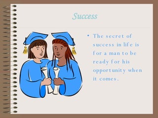 Success The secret of success in life is for a man to be ready for his opportunity when it comes. 