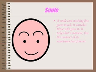 Smile A smile cost nothing but gives much. It enriches those who give it. It takes but a moment, but the memory of its sometimes last forever. 