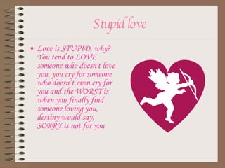 Stupid love Love is STUPID, why? You tend to LOVE someone who doesn't love you, you cry for someone who doesn’t even cry for you and the WORST is when you finally find someone loving you, destiny would say, SORRY is not for you 