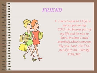 friend I never want to LOSE a special person like YOU,who become part of my life and its nice to know in times I need somebody,there's someone like you, hope YOU’LL ALWAYS BE THERE FOR ME. 