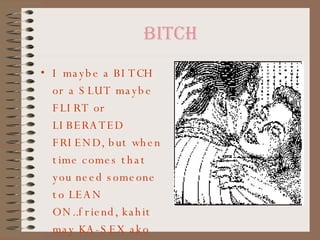 bitch I maybe a BITCH or a SLUT maybe FLIRT or LIBERATED FRIEND, but when time comes that you need someone to LEAN ON..friend, kahit may KA-SEX ako bibitinin ko for YOU!! 