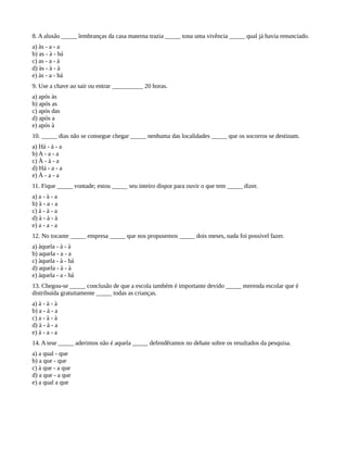 8. A alusão _____ lembranças da casa materna trazia _____ tona uma vivência _____ qual já havia renunciado.
a) às - a - a
b) as - à - há
c) as - a - à
d) às - à - à
e) às - a - há
9. Use a chave ao sair ou entrar __________ 20 horas.
a) após às
b) após as
c) após das
d) após a
e) após à
10. _____ dias não se consegue chegar _____ nenhuma das localidades _____ que os socorros se destinam.
a) Há - à - a
b) A - a - a
c) À - à - a
d) Há - a - a
e) À - a - a
11. Fique _____ vontade; estou _____ seu inteiro dispor para ouvir o que tem _____ dizer.
a) a - à - a
b) à - a - a
c) à - à - a
d) à - à - à
e) a - a - a
12. No tocante _____ empresa _____ que nos propusemos _____ dois meses, nada foi possível fazer.
a) àquela - à - à
b) aquela - a - a
c) àquela - à - há
d) aquela - à - à
e) àquela - a - há
13. Chegou-se _____ conclusão de que a escola também é importante devido _____ merenda escolar que é
distribuída gratuitamente _____ todas as crianças.
a) à - à - à
b) a - à - a
c) a - à - à
d) à - à - a
e) à - a - a
14. A tese _____ aderimos não é aquela _____ defendêramos no debate sobre os resultados da pesquisa.
a) a qual - que
b) a que - que
c) à que - a que
d) a que - a que
e) a qual a que
 
