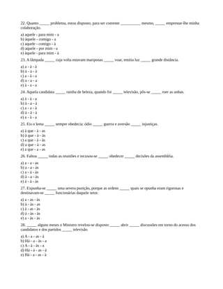 22. Quanto _____ problema, estou disposto, para ser coerente __________ mesmo, _____ emprestar-lhe minha
colaboração.
a) aquele - para mim - a
b) àquele - comigo - a
c) aquele - comigo - à
d) aquele - por mim - a
e) àquele - para mim - à
23. A lâmpada _____ cuja volta estavam mariposas _____ voar, emitia luz _____ grande distância.
a) a - à - à
b) à - a - à
c) a - à - a
d) a - a - a
e) à - a - a
24. Aquela candidata _____ rainha de beleza, quando foi _____ televisão, pôs-se _____ roer as unhas.
a) à - à - a
b) à - a - à
c) a - a - à
d) à - à - à
e) a - à - a
25. Eis o lema _____ sempre obedecia: ódio _____ guerra e aversão _____ injustiças.
a) à que - à - as
b) à que - à - às
c) a que - à - às
d) a que - à - as
e) a que - a - as
26. Faltou _____ todas as reuniões e recusou-se _____ obedecer _____ decisões da assembléia.
a) a - a - as
b) a - a - às
c) a - à - às
d) à - a - às
e) à - à - às
27. Expunha-se _____ uma severa punição, porque as ordens _____ quais se opunha eram rigorosas e
destinavam-se _____ funcionárias daquele setor.
a) a - as - às
b) à - às - as
c) à - as - às
d) à - às - às
e) a - às - às
28. _____ alguns meses o Ministro revelou-se disposto _____ abrir _____ discussões em torno do acesso dos
candidatos e dos partidos _____ televisão.
a) A - a - as - à
b) Há - a - às - a
c) A - à - às - a
d) Há - à - as - à
e) Há - a - as - à
 