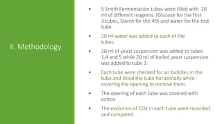 II. Methodology
• 5 Smith Fermentation tubes were filled with 20
ml of different reagents. (Glucose for the first
3 tubes, Starch for the 4th and water for the test
tube
• 20 ml water was added to each of the
tubes.
• 20 ml of yeast suspension was added to tubes
1,4 and 5 while 20 ml of boiled yeast suspension
was added to tube 3.
• Each tube were checked for air bubbles in the
tube and titled the tube horizontally while
covering the opening to remove them.
• The opening of each tube was covered with
cotton.
• The evolution of CO2 in each tube were recorded
and compared.
 