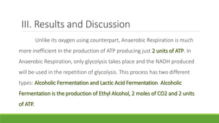 III. Results and Discussion
Unlike its oxygen using counterpart, Anaerobic Respiration is much
more inefficient in the production of ATP producing just 2 units of ATP. In
Anaerobic Respiration, only glycolysis takes place and the NADH produced
will be used in the repetition of glycolysis. This process has two different
types: Alcoholic Fermentation and Lactic Acid Fermentation. Alcoholic
Fermentation is the production of Ethyl Alcohol, 2 moles of CO2 and 2 units
of ATP.
 