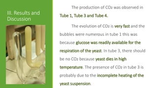 III. Results and
Discussion
The production of CO2 was observed in
Tube 1, Tube 3 and Tube 4.
The evolution of CO2 is very fast and the
bubbles were numerous in tube 1 this was
because glucose was readily available for the
respiration of the yeast. In tube 3, there should
be no CO2 because yeast dies in high
temperature. The presence of CO2 in tube 3 is
probably due to the incomplete heating of the
yeast suspension.
 