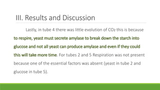 III. Results and Discussion
Lastly, in tube 4 there was little evolution of CO2 this is because
to respire, yeast must secrete amylase to break down the starch into
glucose and not all yeast can produce amylase and even if they could
this will take more time. For tubes 2 and 5 Respiration was not present
because one of the essential factors was absent (yeast in tube 2 and
glucose in tube 5).
 