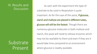 III. Results and
Discussion
Substrate
Present
As seen with the experiment the type of
substrate to be used in Respiration is quite
important. As for the case of the yeast, if glucose,
starch and maltose are placed in different tubes,
glucose will still be the fastest. Though there are
numerous glucose molecules in both maltose and
starch, the yeast will need to release enzymes which
may not be available to them and even if they are it
would take time compared to an environment
where glucose is readily available.
 