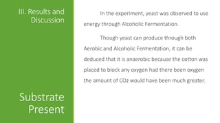 III. Results and
Discussion
Substrate
Present
In the experiment, yeast was observed to use
energy through Alcoholic Fermentation.
Though yeast can produce through both
Aerobic and Alcoholic Fermentation, it can be
deduced that it is anaerobic because the cotton was
placed to block any oxygen had there been oxygen
the amount of CO2 would have been much greater.
 