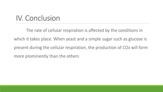 IV. Conclusion
The rate of cellular respiration is affected by the conditions in
which it takes place. When yeast and a simple sugar such as glucose is
present during the cellular respiration, the production of CO2 will form
more prominently than the others
 
