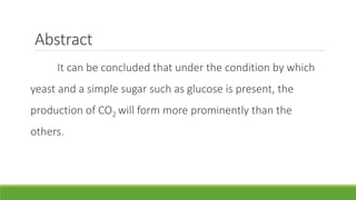 Abstract
It can be concluded that under the condition by which
yeast and a simple sugar such as glucose is present, the
production of CO2 will form more prominently than the
others.
 