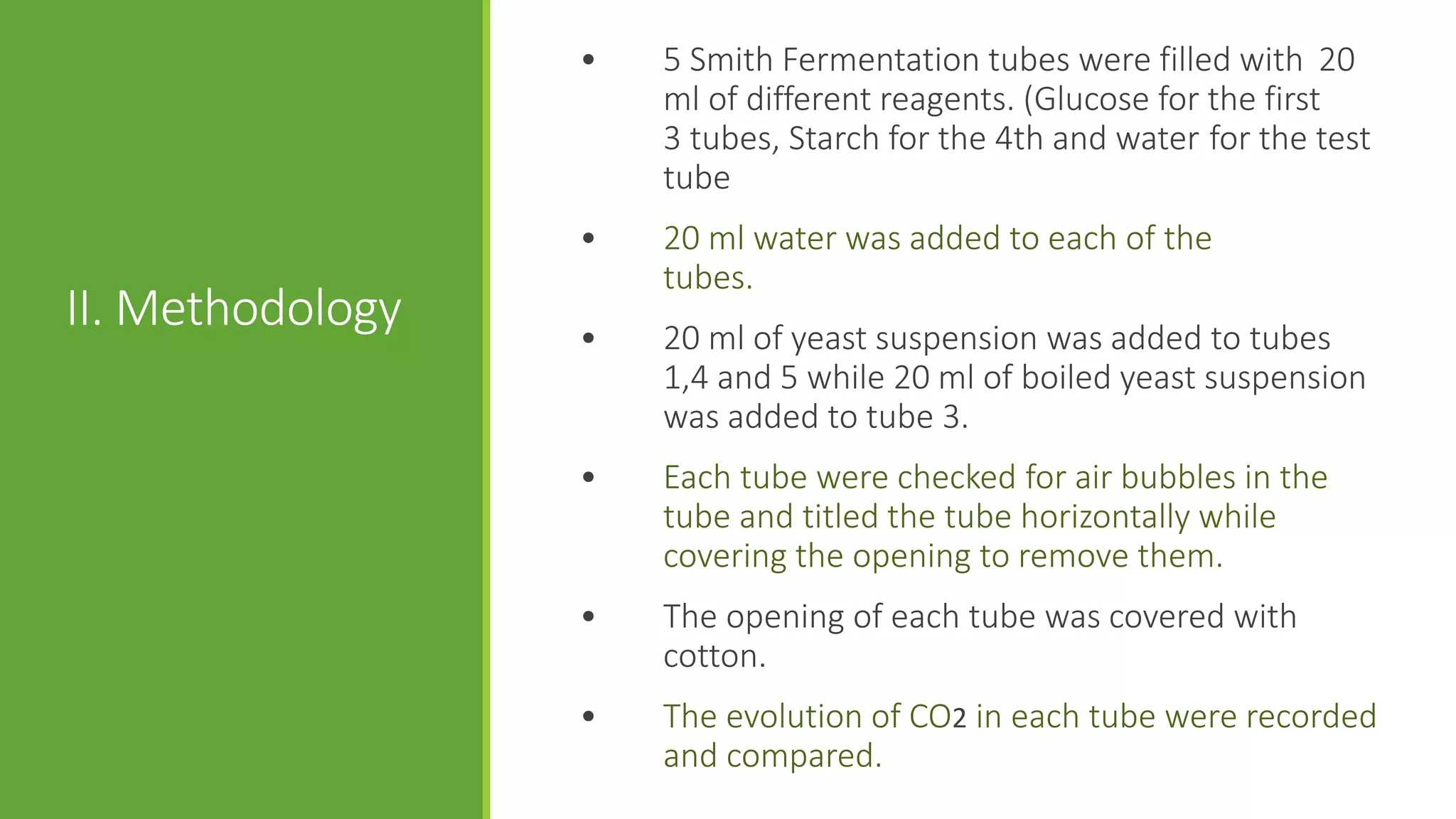 •   5 Smith Fermentation tubes were filled with 20
                      ml of different reagents. (Glucose for the first
                      3 tubes, Starch for the 4th and water for the test
                      tube
                  •   20 ml water was added to each of the
                      tubes.
II. Methodology   •   20 ml of yeast suspension was added to tubes
                      1,4 and 5 while 20 ml of boiled yeast suspension
                      was added to tube 3.
                  •   Each tube were checked for air bubbles in the
                      tube and titled the tube horizontally while
                      covering the opening to remove them.
                  •   The opening of each tube was covered with
                      cotton.
                  •   The evolution of CO2 in each tube were recorded
                      and compared.
 