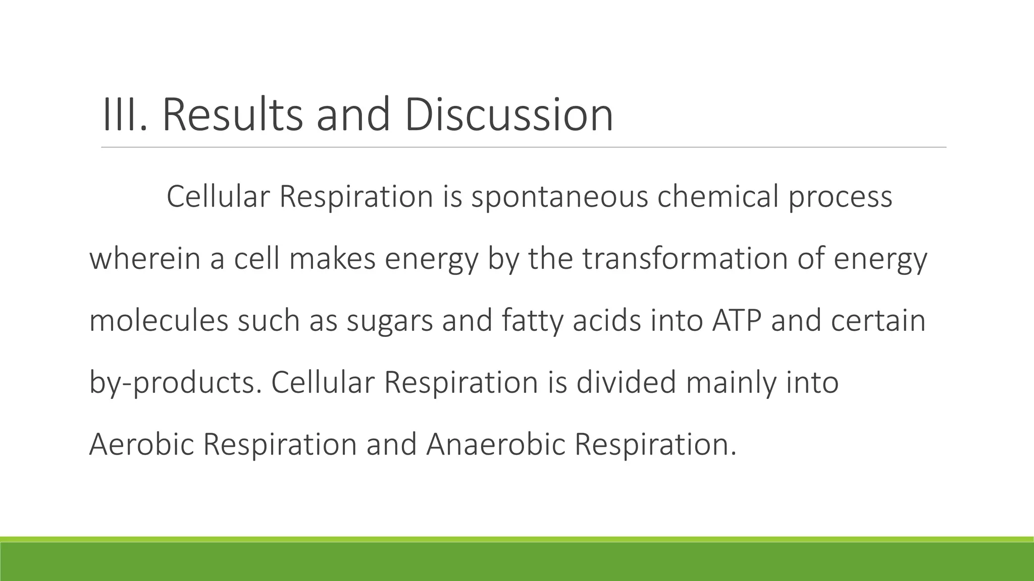 III. Results and Discussion
     Cellular Respiration is spontaneous chemical process
wherein a cell makes energy by the transformation of energy
molecules such as sugars and fatty acids into ATP and certain
by-products. Cellular Respiration is divided mainly into
Aerobic Respiration and Anaerobic Respiration.
 