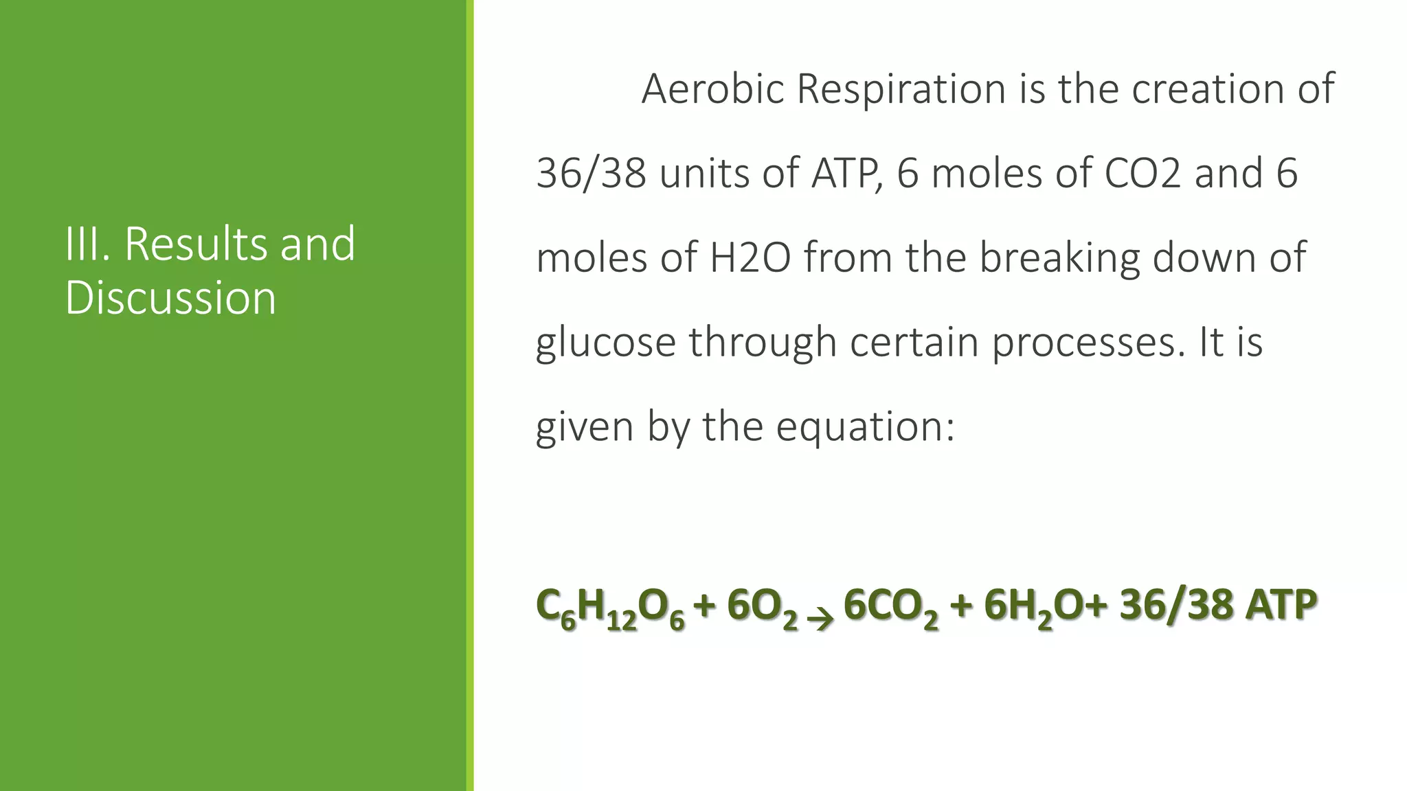 Aerobic Respiration is the creation of
                   36/38 units of ATP, 6 moles of CO2 and 6
III. Results and   moles of H2O from the breaking down of
Discussion
                   glucose through certain processes. It is
                   given by the equation:


                   C6H12O6 + 6O2  6CO2 + 6H2O+ 36/38 ATP
 